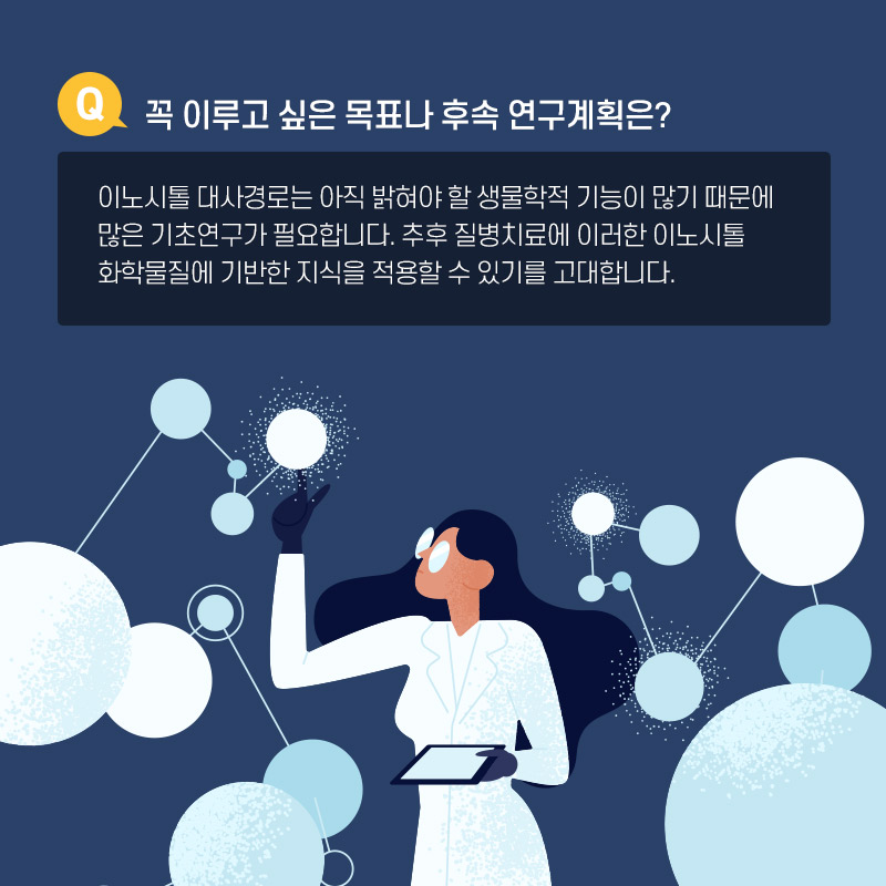 Q.꼭 이루고 싶은 목표나 후속연구계획은? 이노시톨 대사경로는 아직 밝혀야 할 생물학 적 기능이 많기 때문에 많은 기초연구가 필요합니다. 추후 질병치료에 이러한 이노시톨 화학물질에 기반한 지식을 적용할 수 있기를ㄹ 고대합니다.