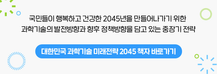 국민들이 행복하고 건강한 2045년을 만들어나가기 위한 과학기술의 발전방향과 향후 정책방향을 담고 있는 중장기 전력 대한민국 과학기술 미래전략 2045 책자 바로가기