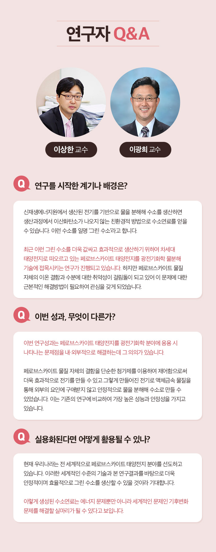 연구자 Q&A 한태희 교수 Q.연구 전개 과정에 대한 소개 멕신의 섬유화를 위해서는 기존의 3가지 문제 1)멕신의 작은 크기, 2)멕신 용액의 낮은 농도, 3) 멕신의 겔화를 해결해야 했다. 연구팀은 지난 10년 동안 수행해온 2차원 나노소재에 대한 기초 연구들을 바탕으로 멕시의 섬유화를 위한 3가지 문제를 해결했다. 1.얻어진 멕신합성물에서 커다란 크기의 멕신만을 분리하는 연구:  우선 얻어진 합성물로부터 작은 멕신을 제거하여 멕신의 평균크기를 증가시켰다. 3.멕신의 분산성과 모양을 유지하면서 고농도로 농축시키는 연구: 그 다음으로 멕신 용액의 분산성을 유지하면서 용매만을 제거하여 고농도로 농축시켰다. 3. 멕신의 습식방사를 위한 응고제 연구: 마지막으로 멕신의 분산 메커니즘을 이용한 응고제를 선정하여 용액 상태의 멕신을 섬유형태로 고체화 시킬 수 있었다. Q.이번성과, 무엇이 다른가? 기존에는 멕신의 조립성이 부족하여 순수 멕신 섬유를 제조하는데 어려움이 있었다. 대안으로써 조립성이 우수한 다른 소재에 멕신을 첨가한 복합 섬유를 제조한 연구들이 있는데, 제조된 복합 섬유는 멕신의 함량이 낮아 전기적 성능이 부족하였다. 본 연구에서는 100% 멕신 함량을 가지면서 기계적 강도와 전기적 특성이 우수한 섬유를 제조한 것이 특징이다. Q. 실용화된다면 어떻게 활용될 수 있나? 실용화를 위한 과제는? 멕신섬유의 우수한 전기전도도는 전도성 섬유를 필요로 하는 웨어러블 일렉트로닉스, 엑츄에이터, 전선 등에 활용 될 수 있다. 또한 멕신 섬유를 위해 개발된 고농도의 멕신 용액 제조 기술은 용액 분산성과 전기전도성이 동시에 우수하기 때문에 기존의 전도성 잉크, 접착제, 프린팅 소재 등에 이용될 수 있다. 실용화를 위해서는 최적화 연구와 파일럿 스케일의 대량 생산 연구가 필요할 것으로 보인다.