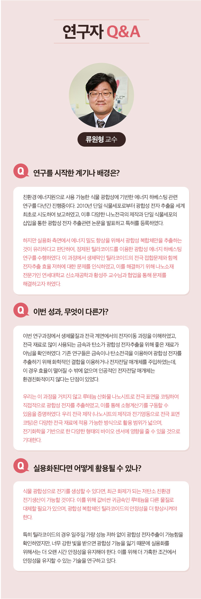 연구자 Q&A 한태희 교수 Q.연구 전개 과정에 대한 소개 멕신의 섬유화를 위해서는 기존의 3가지 문제 1)멕신의 작은 크기, 2)멕신 용액의 낮은 농도, 3) 멕신의 겔화를 해결해야 했다. 연구팀은 지난 10년 동안 수행해온 2차원 나노소재에 대한 기초 연구들을 바탕으로 멕시의 섬유화를 위한 3가지 문제를 해결했다. 1.얻어진 멕신합성물에서 커다란 크기의 멕신만을 분리하는 연구:  우선 얻어진 합성물로부터 작은 멕신을 제거하여 멕신의 평균크기를 증가시켰다. 3.멕신의 분산성과 모양을 유지하면서 고농도로 농축시키는 연구: 그 다음으로 멕신 용액의 분산성을 유지하면서 용매만을 제거하여 고농도로 농축시켰다. 3. 멕신의 습식방사를 위한 응고제 연구: 마지막으로 멕신의 분산 메커니즘을 이용한 응고제를 선정하여 용액 상태의 멕신을 섬유형태로 고체화 시킬 수 있었다. Q.이번성과, 무엇이 다른가? 기존에는 멕신의 조립성이 부족하여 순수 멕신 섬유를 제조하는데 어려움이 있었다. 대안으로써 조립성이 우수한 다른 소재에 멕신을 첨가한 복합 섬유를 제조한 연구들이 있는데, 제조된 복합 섬유는 멕신의 함량이 낮아 전기적 성능이 부족하였다. 본 연구에서는 100% 멕신 함량을 가지면서 기계적 강도와 전기적 특성이 우수한 섬유를 제조한 것이 특징이다. Q. 실용화된다면 어떻게 활용될 수 있나? 실용화를 위한 과제는? 멕신섬유의 우수한 전기전도도는 전도성 섬유를 필요로 하는 웨어러블 일렉트로닉스, 엑츄에이터, 전선 등에 활용 될 수 있다. 또한 멕신 섬유를 위해 개발된 고농도의 멕신 용액 제조 기술은 용액 분산성과 전기전도성이 동시에 우수하기 때문에 기존의 전도성 잉크, 접착제, 프린팅 소재 등에 이용될 수 있다. 실용화를 위해서는 최적화 연구와 파일럿 스케일의 대량 생산 연구가 필요할 것으로 보인다.