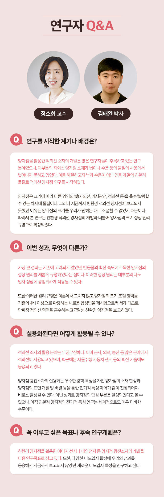 연구자 Q&A 한태희 교수 Q.연구 전개 과정에 대한 소개 멕신의 섬유화를 위해서는 기존의 3가지 문제 1)멕신의 작은 크기, 2)멕신 용액의 낮은 농도, 3) 멕신의 겔화를 해결해야 했다. 연구팀은 지난 10년 동안 수행해온 2차원 나노소재에 대한 기초 연구들을 바탕으로 멕시의 섬유화를 위한 3가지 문제를 해결했다. 1.얻어진 멕신합성물에서 커다란 크기의 멕신만을 분리하는 연구:  우선 얻어진 합성물로부터 작은 멕신을 제거하여 멕신의 평균크기를 증가시켰다. 3.멕신의 분산성과 모양을 유지하면서 고농도로 농축시키는 연구: 그 다음으로 멕신 용액의 분산성을 유지하면서 용매만을 제거하여 고농도로 농축시켰다. 3. 멕신의 습식방사를 위한 응고제 연구: 마지막으로 멕신의 분산 메커니즘을 이용한 응고제를 선정하여 용액 상태의 멕신을 섬유형태로 고체화 시킬 수 있었다. Q.이번성과, 무엇이 다른가? 기존에는 멕신의 조립성이 부족하여 순수 멕신 섬유를 제조하는데 어려움이 있었다. 대안으로써 조립성이 우수한 다른 소재에 멕신을 첨가한 복합 섬유를 제조한 연구들이 있는데, 제조된 복합 섬유는 멕신의 함량이 낮아 전기적 성능이 부족하였다. 본 연구에서는 100% 멕신 함량을 가지면서 기계적 강도와 전기적 특성이 우수한 섬유를 제조한 것이 특징이다. Q. 실용화된다면 어떻게 활용될 수 있나? 실용화를 위한 과제는? 멕신섬유의 우수한 전기전도도는 전도성 섬유를 필요로 하는 웨어러블 일렉트로닉스, 엑츄에이터, 전선 등에 활용 될 수 있다. 또한 멕신 섬유를 위해 개발된 고농도의 멕신 용액 제조 기술은 용액 분산성과 전기전도성이 동시에 우수하기 때문에 기존의 전도성 잉크, 접착제, 프린팅 소재 등에 이용될 수 있다. 실용화를 위해서는 최적화 연구와 파일럿 스케일의 대량 생산 연구가 필요할 것으로 보인다.