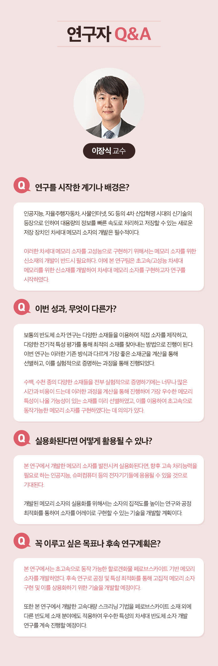 연구자 Q&A 한태희 교수 Q.연구 전개 과정에 대한 소개 멕신의 섬유화를 위해서는 기존의 3가지 문제 1)멕신의 작은 크기, 2)멕신 용액의 낮은 농도, 3) 멕신의 겔화를 해결해야 했다. 연구팀은 지난 10년 동안 수행해온 2차원 나노소재에 대한 기초 연구들을 바탕으로 멕시의 섬유화를 위한 3가지 문제를 해결했다. 1.얻어진 멕신합성물에서 커다란 크기의 멕신만을 분리하는 연구:  우선 얻어진 합성물로부터 작은 멕신을 제거하여 멕신의 평균크기를 증가시켰다. 3.멕신의 분산성과 모양을 유지하면서 고농도로 농축시키는 연구: 그 다음으로 멕신 용액의 분산성을 유지하면서 용매만을 제거하여 고농도로 농축시켰다. 3. 멕신의 습식방사를 위한 응고제 연구: 마지막으로 멕신의 분산 메커니즘을 이용한 응고제를 선정하여 용액 상태의 멕신을 섬유형태로 고체화 시킬 수 있었다. Q.이번성과, 무엇이 다른가? 기존에는 멕신의 조립성이 부족하여 순수 멕신 섬유를 제조하는데 어려움이 있었다. 대안으로써 조립성이 우수한 다른 소재에 멕신을 첨가한 복합 섬유를 제조한 연구들이 있는데, 제조된 복합 섬유는 멕신의 함량이 낮아 전기적 성능이 부족하였다. 본 연구에서는 100% 멕신 함량을 가지면서 기계적 강도와 전기적 특성이 우수한 섬유를 제조한 것이 특징이다. Q. 실용화된다면 어떻게 활용될 수 있나? 실용화를 위한 과제는? 멕신섬유의 우수한 전기전도도는 전도성 섬유를 필요로 하는 웨어러블 일렉트로닉스, 엑츄에이터, 전선 등에 활용 될 수 있다. 또한 멕신 섬유를 위해 개발된 고농도의 멕신 용액 제조 기술은 용액 분산성과 전기전도성이 동시에 우수하기 때문에 기존의 전도성 잉크, 접착제, 프린팅 소재 등에 이용될 수 있다. 실용화를 위해서는 최적화 연구와 파일럿 스케일의 대량 생산 연구가 필요할 것으로 보인다.
