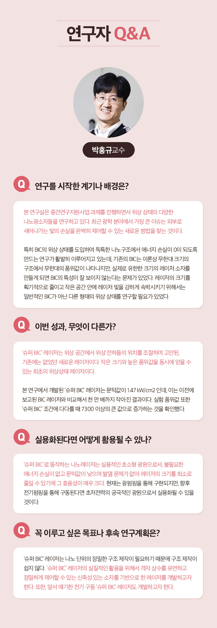 연구자 Q&A 박홍규 교수 Q.연구를 시작한 계기나 배경은? 본 연구실은 중견연구지원사업 과제를 진행하면서 위상 상태의 다양한 나노광소자들을 연구하고 있다. 최근 광학분야에서 가장 큰 이슈는 외부로 새어나가는 빛의 손실을 완벽히 제어할 수 있는 새로운 방법을 찾는 것이다. 특히 BIC의 위상 상태를 도입하여 독특한 나노구조에서 에너지 손실이  0이 되도록 만드는 연구가 활발히 이루어지고 있는데, 기존의 BIC는 이론상 무한대 크기의 구조에서 무한대의 품위값이 나타나지만, 실제로 유한한 크기의 레이저 소자를 만들게 되면 BIC의 특성이 잘 보이지 않는다는 문제가 있었다. 레이저의 크기를 획기적으로 줄이고 작은 공간 안에 레이저 빛을 강하게 속박시키기 위해서는 일반적인 BIC가 아닌 다른 형태의 위상 상태를 연구할 필요가 있었다. Q.이번성과, 무엇이 다른가? '슈퍼 BIC'레이저는 위상공간에서 위상 전하들의 위치를 조절하며 고안된, 기존에는 없었던 새로운 레이저이다. 작은 크기와 높은 품위값을 동시에 얻을 수 있는 최초의 위상상태 레이저이다. 본 연구에서 개발된 '슈퍼 BIC' 레이저는 문턱값이 1.47㎾/㎝2 인데, 이는 이전에 보고된 BIC 레이저와 비교해서 천 만 배까지 작아진 결과이다. 실험 품위값 또한 '슈퍼 BIC' 조건에 다다를때 7300 이상의 큰 값으로 증가하는 것을 확인했다. Q. 실용화된다면 어떻게 활용될 수 있나? '슈퍼 BIC'로 동작하는 나노레이저는 실용적인 초소형 광원으로서, 불필요한 에너지 손실이 없고 문턱값이 낮으며 발열 문제가 없어 레이저의 크기를 최소로 줄일 수 있기에 그 효용성이 매우 크다. 현재는 광펌핑을 통해 구현되지만, 향후 전기펌핑을 통해 구동된다면 초저전력의 궁극적인 광원으로서 실용화 될 수 있을 것이다. Q.꼭 이루고 싶은 목표나 후속 연구계획은? '슈퍼 BIC' 레이저는 나노 단위의 정밀한 구조 제작이 필요하기 때문에 구조 제작이 쉽지 않다. '슈퍼 BIC' 레이저의 실질적인 활용을 위해서 격자 상수를 유연하고 정밀하게 제어할 수 잇는 신축성 있는 소자를 기반으로 한 레이저를 개발하고자 한다. 또한, 앞서 얘기한 전기 구동 '슈퍼 BIC' 레이저도 개발하고자 한다.