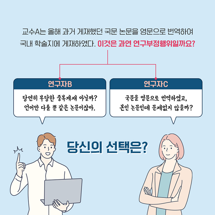 교수 A는 올해 과거 게재했던 국문 논문을 영문으로 번역하여 국내 학술지에 게재하였다. 이것은 과연 연구부정행위일까요? 연구자B 당연히 부당한 중복게재 아닐까? 언어만 다를 뿐 같으 논문이잖아. 연구자 C 국문을 영문으로 번역하였고, 본인 논문인데 문제없지 않을까? 당신의 선택은?