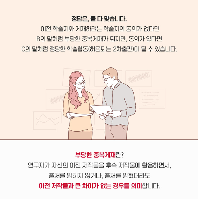 정답은, 둘 다 맞습니다. 이전 학술지와 게재하려는 학술지의 동의가 없다면 B의 말처럼 부당한 중복게재가 되지만, 동의가 있다면 C의 말처럼 정당한 학술활동(허용되는 2차출판)이 될 수 있습니다. 부당한 중복게재란? 연구자가 자신의 이전 저작물을 후속 저작물에 활용하면서, 출처를 밝히지 않거나, 출처를 밝혔더라도 이전 저작물과 큰 차이가 없는 경우를 의미 합니다.