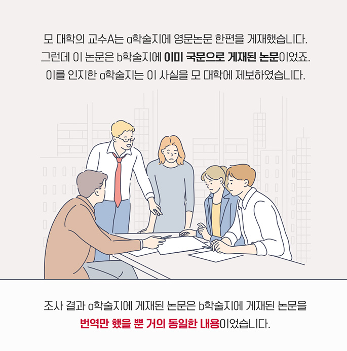 모 대학의 교수A는 a학술지에 영문논문 한편을 게재했습니다. 그런데 이 논문은 b학술지에 이미 국문으로 게재된 논문이었죠. 이를 인지한 a학술지는 이 사실을 모 대학에 제보하였습니다. 조사결과 a학술지에 게재된 논문은 b학술지에 게재된 논문을 번역만 했을 뿐 거의 동일한 내용이었습니다. 