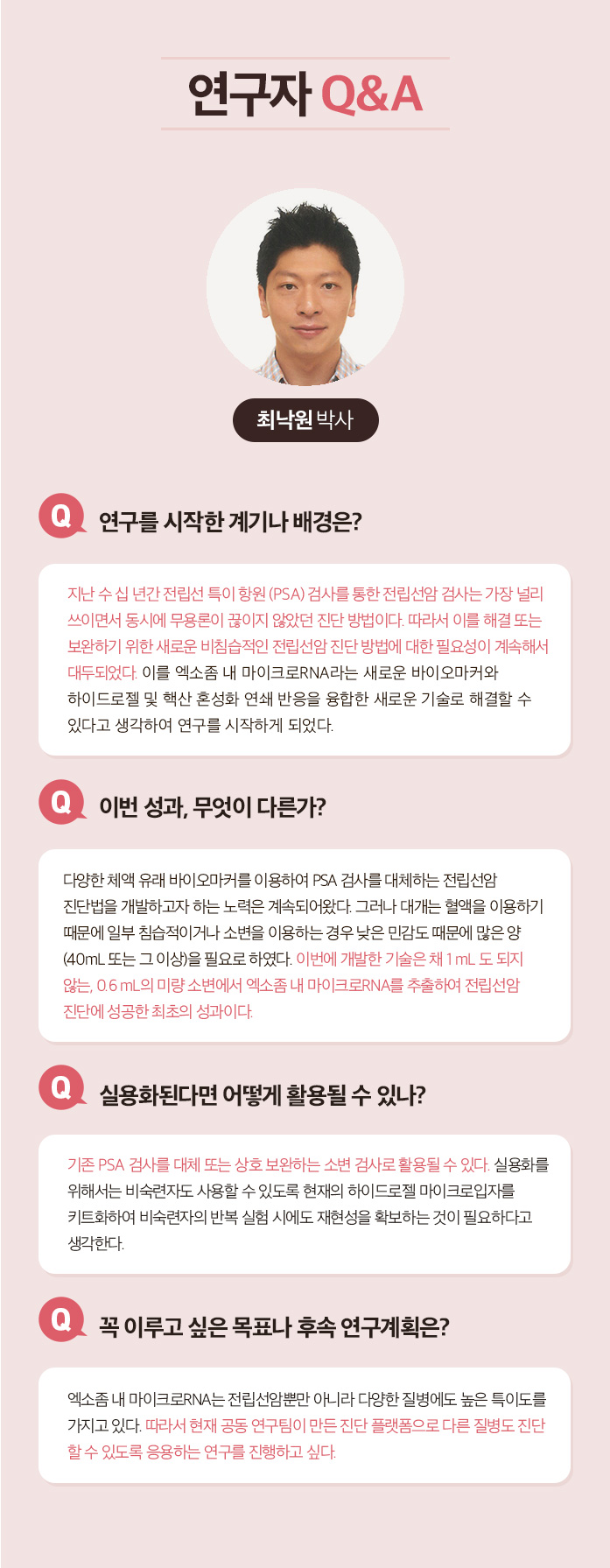 연구자 Q&A 최낙원 박사 Q.연구를 시작한 계기나 배경은? 지난 수십년간 전립선 특이 항원(PSA)검사를 통한 전립선암 검산ㄴ 가장 널리 쓰이면서 동시에 무용론이 끊이지 않았던 진단 방법이다. 따라서 이를 해결 또는 보완하기 위한 새로운 비침습적인 전립선암 진단 방법에 대한 필요성이 계속해서 대두되었다. 이를 엑소좀 내 마이크로 RNA라는 새로운 바이오마커와 하이드로젤 및 핵산 혼성화 연쇄 반응을 융합한 새로운 기술로 해결할 수 있다고 생각하여 연구를 시작하게 되었다. Q.이번성과, 무엇이 다른가? 다양한 체액 유래 바이오마커를 이용하여 PSA 검사를 대체하는 전립선암 진단법을 개발하고자 하는 노력은 계속되어 왔다. 그러나 대게는 혈액을 이용하기 때문에 일부 침습적이거나 소변을 이용하는 경우 낮은 민감도 때문에 많은 양(40ml 또는 그 이상)을 필요로 하였다. 이번에 개발한 기술은 채 1ml도 되지 않는, 0.6ml의 미량 소변에서 엑소좀 내 마이크로 RNA를 추출하여 전립선암 진단에 성공한 최초의 성과이다. Q. 실용화된다면 어떻게 활용될 수 있나? 기존 PSA 검사를 대체 또는 상호 보완하는 소변 검사로 활용될 수 있다. 실용화를 위해서는 비숙련자도 사용할 수 있도록 현재의 하이드로젤 마이크로입자를 키트화하여 비숙련자의 반복 실험 시에도 재현성을 확보하는 것이 필요하다고 생각한다. Q. 꼭 이루고 싶은 목표나 후속 연구계획은? 엑소좀 내 마이크로 RNA는 전립선암뿐만 아니라 다양한 질병에도 높은 특이도를 가지고 있다. 따라서 현재 공동 연구팀이 만든 진단 플랫폼으로 다른 질병도 진단 할 수 있도록 응용하는 연구를 진행하고 싶다.