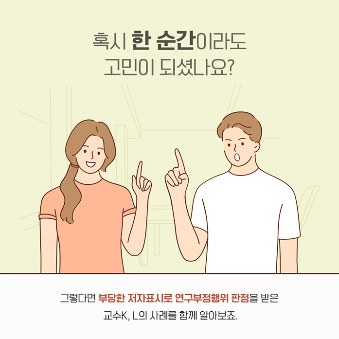 혹시 한순간이라도 고민이 되셨나요? 그렇다면 부당한 저자표시로 연구부정행위 판정을 받은 교수 K,L의 사례를 함께 알아보죠.