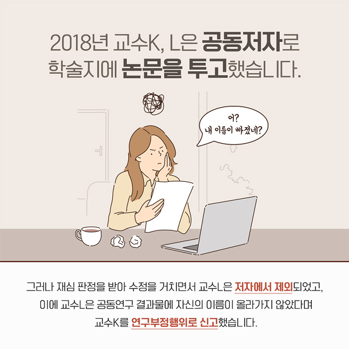 2018년 교수 K,L은 공동저자로 학술지에 논문을 투고했습니다. 어? 내이름이 빠졌네? 그러나 재심 판정을 받아 수정을 거치면서 교수 L은 저자에서 제외되었고 이에 교수L은 공동연구 결과물에 자신의 이름이 올라가지 않았다며 교수 K를 연구부정행위로 신고했습니다.