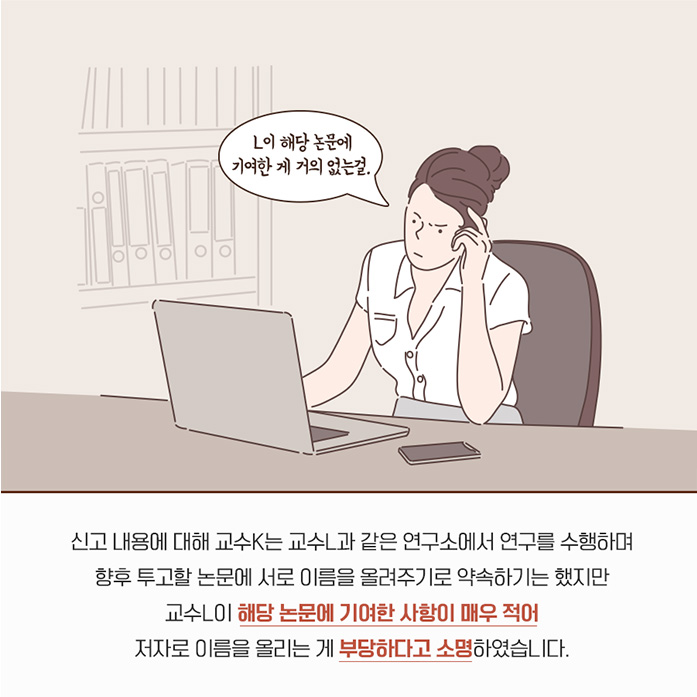 L이 해당 논문에 기여한게 거의 없는걸. 신고 내용에 대해 교수 K는 교수L과 같은 연구소에서 연구를 수행하며 향후 투고할 논문에 서로 이름을 올려주기로 약속하기는 했지만 교수 L이 해당 논문에 기여한 사항이 매우 적어 저자로 이름을 올리는게 부당하다고 소명하였습니다.