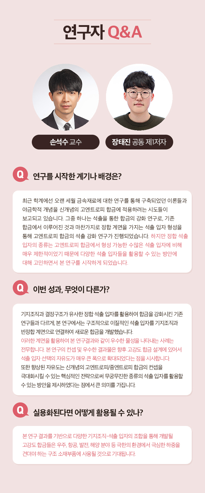 연구자 Q&A 최낙원 박사 Q.연구를 시작한 계기나 배경은? 지난 수십년간 전립선 특이 항원(PSA)검사를 통한 전립선암 검산ㄴ 가장 널리 쓰이면서 동시에 무용론이 끊이지 않았던 진단 방법이다. 따라서 이를 해결 또는 보완하기 위한 새로운 비침습적인 전립선암 진단 방법에 대한 필요성이 계속해서 대두되었다. 이를 엑소좀 내 마이크로 RNA라는 새로운 바이오마커와 하이드로젤 및 핵산 혼성화 연쇄 반응을 융합한 새로운 기술로 해결할 수 있다고 생각하여 연구를 시작하게 되었다. Q.이번성과, 무엇이 다른가? 다양한 체액 유래 바이오마커를 이용하여 PSA 검사를 대체하는 전립선암 진단법을 개발하고자 하는 노력은 계속되어 왔다. 그러나 대게는 혈액을 이용하기 때문에 일부 침습적이거나 소변을 이용하는 경우 낮은 민감도 때문에 많은 양(40ml 또는 그 이상)을 필요로 하였다. 이번에 개발한 기술은 채 1ml도 되지 않는, 0.6ml의 미량 소변에서 엑소좀 내 마이크로 RNA를 추출하여 전립선암 진단에 성공한 최초의 성과이다. Q. 실용화된다면 어떻게 활용될 수 있나? 기존 PSA 검사를 대체 또는 상호 보완하는 소변 검사로 활용될 수 있다. 실용화를 위해서는 비숙련자도 사용할 수 있도록 현재의 하이드로젤 마이크로입자를 키트화하여 비숙련자의 반복 실험 시에도 재현성을 확보하는 것이 필요하다고 생각한다. Q. 꼭 이루고 싶은 목표나 후속 연구계획은? 엑소좀 내 마이크로 RNA는 전립선암뿐만 아니라 다양한 질병에도 높은 특이도를 가지고 있다. 따라서 현재 공동 연구팀이 만든 진단 플랫폼으로 다른 질병도 진단 할 수 있도록 응용하는 연구를 진행하고 싶다.
