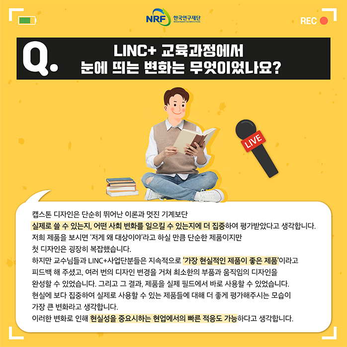 Q.LINC+ 교육과정에서 눈에 띄는 변화는 무엇이었나요? 캡스톤 디자인은 단순히 뛰어난 이론과 멋진 기계보단 실제로 쓸 수 있는지, 어떤 사회 변화를 일으킬 수 있는지에 더 집중하여 평가받았다고 생각합니다. 저희 제품을 보시면 '저게 왜 대상이야'라고 하실 만큼 단순한 제품이지만 첫 디자인은 굉장히 복잡했습니다. 하지만 교수님들과 LINC+ 사업단분들은 지속적으로 '가장 현실적인 제품이 좋은 제품'이라고 피드백 해주셨고, 여러번의 디자인 변경을 거쳐 최소한의 부품과 움직임의 디자인을 완성할 수 있었습니다. 그리고 그 결과, 제품을 실제 필드에서 바로 사용할 수 있었습니다. 현실에 보다 집중하여 실제로 사용할 수 있는 제품들에 대해 더 좋게 평가해주시는 모습이 가장 큰 변화라고 생각합니다. 이러한 변화로 인해 현실성을 중요시 하는 협업에서의 빠른 적응도 가능하다고 생각합니다.