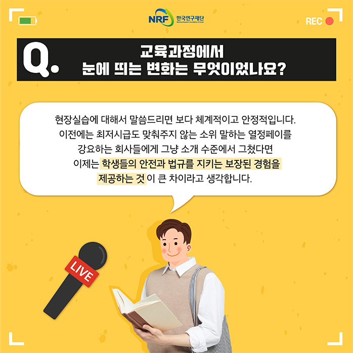 Q.교육과정에서 눈에 띄는 변화는 무엇이었나요? 현장실습에 대해서 말씀드리면 보다 체계적이고 안정적입니다. 이전에는 최저시급도 맞춰주지 않는 소위 말하는 열정페이를 강요하는 회사들에게 그냥 소개 수준에서 그쳤다면 이제는 학생들의 안전과 법규를 지키는 보장된 경험을 제공하는 것이 큰 차이라고 생각합니다.