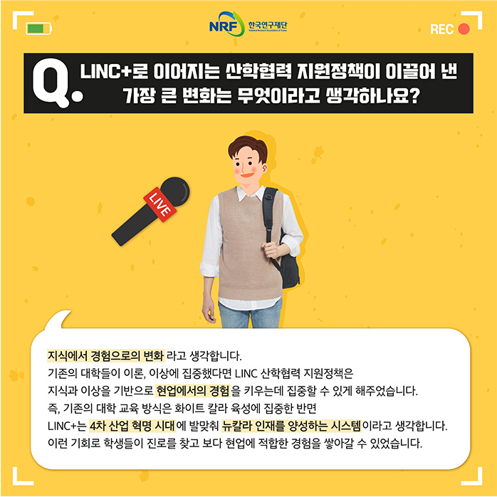 Q.LINC+로 이어지는 산학협력 지원정책이 이끌어 낸 가장 큰 변화는 무엇이라고 생각하나요? 지식에서 경험으로의 변화라고 생각합니다. 기존의 대학들이 이론, 이상에 집중했다면 LINC 산학협력 지원정책은 지식과 이상을 기반으로 현업에서의 경험을 키우는데 집중할 수 있게 해주었습니다. 즉, 기존의 대학 교육 방식으 화이트 칼라 육성에 집중한 반면 LINC+는 4차산업혁명시대에 발맞춰 뉴칼라 인재를 양성하는 시스템이라고 생각합니다. 이런 기회로 학생들이 진로를 찾고 보다 현업에 적합한 경험을 쌓아갈 수 있었습니다.