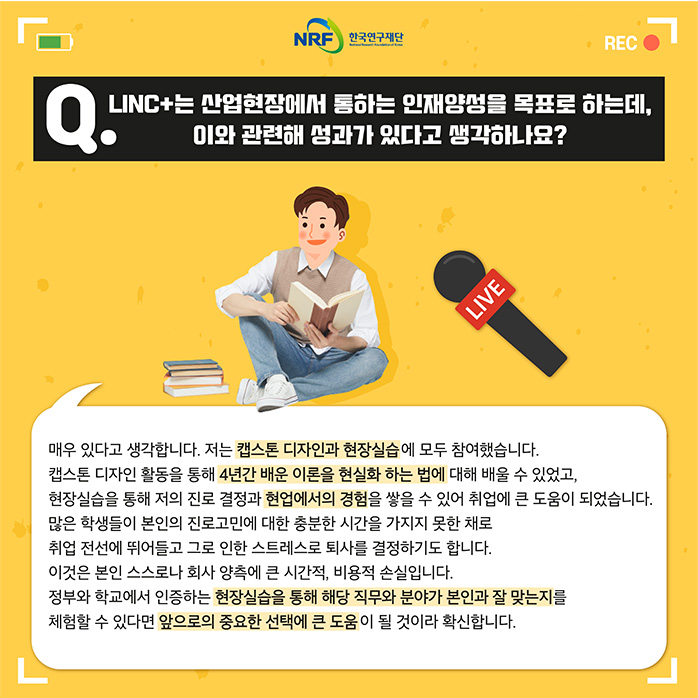 Q.LINC+는 산업현장에서 통하는 인재양성을 목표로 하는데, 이와 관련해 성과가 있다고 생각하나요? 매우 있다고 생각합니다. 저는 캡스톤 디자인과 현장실습에 모두 참여했습니다. 캡스톤 디자인 활동을 통해 4년간 배운 이론을 현실화 하는 법에 대해 배울 수 있었고, 현장실습을 통해 저의 진로 결정과 현업에서의 경험을 쌓을 수 있어 취업에 큰 도움이 되었습니다. 많은 학생들이 본인의 진로고민에 대한 충분한 시간을 가지지 못한 채로 취업 전선에 뛰어들고 그로 인한 스트레스로 퇴사를 결정하기도 합니다. 이것은 본인 스스로나 회사 양측에 큰 시간적, 비용적 손실입니다. 정부와 학교에서 인증하는 현장실습을 통해 해당 직무와 분야가 본인과 잘 맞는지를 체험할 수 있다면 앞으로의 중요한 선택에 큰 도움이 될 것이라 확신합니다.