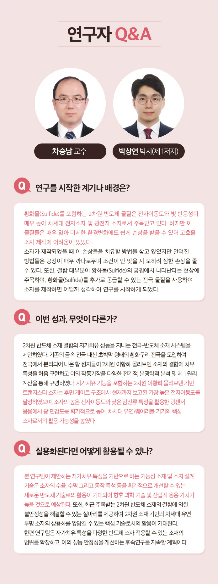 연구자 Q&A 최낙원 박사 Q.연구를 시작한 계기나 배경은? 지난 수십년간 전립선 특이 항원(PSA)검사를 통한 전립선암 검산ㄴ 가장 널리 쓰이면서 동시에 무용론이 끊이지 않았던 진단 방법이다. 따라서 이를 해결 또는 보완하기 위한 새로운 비침습적인 전립선암 진단 방법에 대한 필요성이 계속해서 대두되었다. 이를 엑소좀 내 마이크로 RNA라는 새로운 바이오마커와 하이드로젤 및 핵산 혼성화 연쇄 반응을 융합한 새로운 기술로 해결할 수 있다고 생각하여 연구를 시작하게 되었다. Q.이번성과, 무엇이 다른가? 다양한 체액 유래 바이오마커를 이용하여 PSA 검사를 대체하는 전립선암 진단법을 개발하고자 하는 노력은 계속되어 왔다. 그러나 대게는 혈액을 이용하기 때문에 일부 침습적이거나 소변을 이용하는 경우 낮은 민감도 때문에 많은 양(40ml 또는 그 이상)을 필요로 하였다. 이번에 개발한 기술은 채 1ml도 되지 않는, 0.6ml의 미량 소변에서 엑소좀 내 마이크로 RNA를 추출하여 전립선암 진단에 성공한 최초의 성과이다. Q. 실용화된다면 어떻게 활용될 수 있나? 기존 PSA 검사를 대체 또는 상호 보완하는 소변 검사로 활용될 수 있다. 실용화를 위해서는 비숙련자도 사용할 수 있도록 현재의 하이드로젤 마이크로입자를 키트화하여 비숙련자의 반복 실험 시에도 재현성을 확보하는 것이 필요하다고 생각한다. Q. 꼭 이루고 싶은 목표나 후속 연구계획은? 엑소좀 내 마이크로 RNA는 전립선암뿐만 아니라 다양한 질병에도 높은 특이도를 가지고 있다. 따라서 현재 공동 연구팀이 만든 진단 플랫폼으로 다른 질병도 진단 할 수 있도록 응용하는 연구를 진행하고 싶다.
