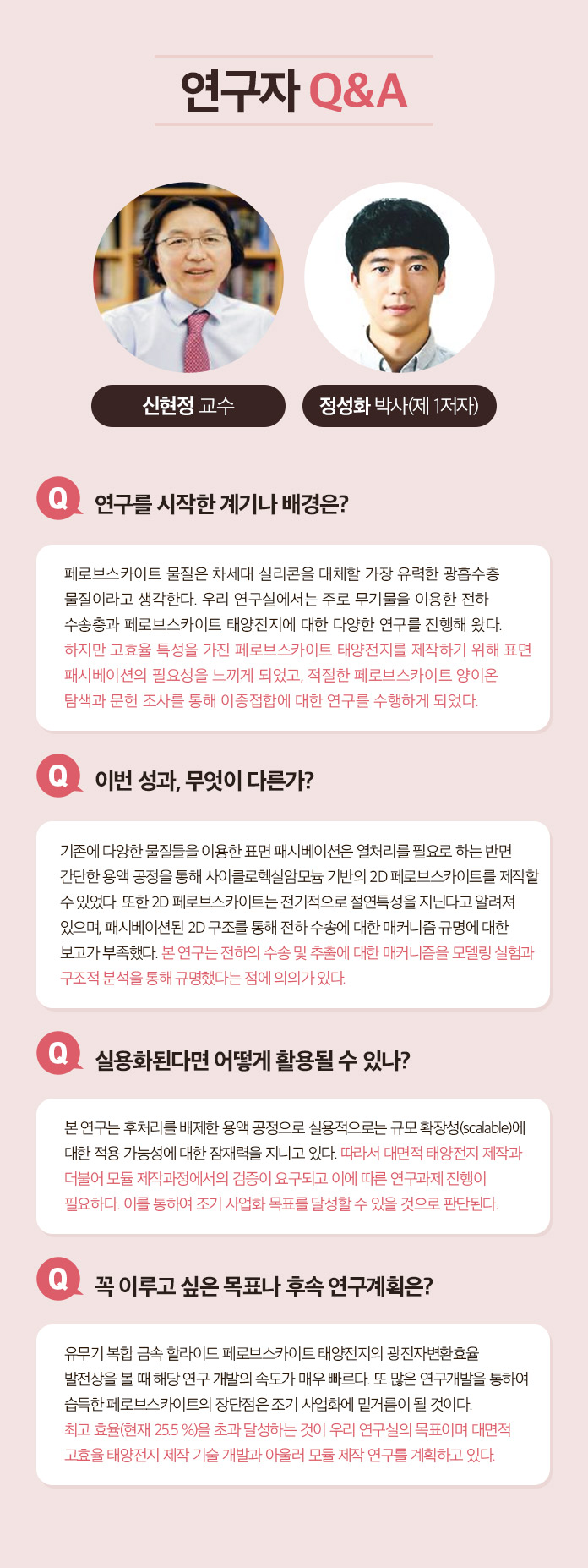 연구자 Q&A 최낙원 박사 Q.연구를 시작한 계기나 배경은? 지난 수십년간 전립선 특이 항원(PSA)검사를 통한 전립선암 검산ㄴ 가장 널리 쓰이면서 동시에 무용론이 끊이지 않았던 진단 방법이다. 따라서 이를 해결 또는 보완하기 위한 새로운 비침습적인 전립선암 진단 방법에 대한 필요성이 계속해서 대두되었다. 이를 엑소좀 내 마이크로 RNA라는 새로운 바이오마커와 하이드로젤 및 핵산 혼성화 연쇄 반응을 융합한 새로운 기술로 해결할 수 있다고 생각하여 연구를 시작하게 되었다. Q.이번성과, 무엇이 다른가? 다양한 체액 유래 바이오마커를 이용하여 PSA 검사를 대체하는 전립선암 진단법을 개발하고자 하는 노력은 계속되어 왔다. 그러나 대게는 혈액을 이용하기 때문에 일부 침습적이거나 소변을 이용하는 경우 낮은 민감도 때문에 많은 양(40ml 또는 그 이상)을 필요로 하였다. 이번에 개발한 기술은 채 1ml도 되지 않는, 0.6ml의 미량 소변에서 엑소좀 내 마이크로 RNA를 추출하여 전립선암 진단에 성공한 최초의 성과이다. Q. 실용화된다면 어떻게 활용될 수 있나? 기존 PSA 검사를 대체 또는 상호 보완하는 소변 검사로 활용될 수 있다. 실용화를 위해서는 비숙련자도 사용할 수 있도록 현재의 하이드로젤 마이크로입자를 키트화하여 비숙련자의 반복 실험 시에도 재현성을 확보하는 것이 필요하다고 생각한다. Q. 꼭 이루고 싶은 목표나 후속 연구계획은? 엑소좀 내 마이크로 RNA는 전립선암뿐만 아니라 다양한 질병에도 높은 특이도를 가지고 있다. 따라서 현재 공동 연구팀이 만든 진단 플랫폼으로 다른 질병도 진단 할 수 있도록 응용하는 연구를 진행하고 싶다.
