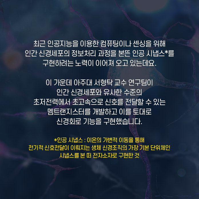 최근 인공지능을 이용한 컴퓨팅이나 센싱을 위해 인간 신경세포의 정보처리 과정을 본뜬 인공 시냅스*를 구현하려는 노력이 이어져 오고 있는데요. 이 가운데 아주대 서형탁 교수 연구팀이 인간 신경세포와 유사한 수준의 초저전력에서 초고속으로 신호를 전달할 수 있는 멤트랜지스터를 개발하고 이를 토대로 신경회로 기능을 구현했습니다. *인공 시냅스 : 이온의 가변적 이동을 통해 전기적 신호전달이 이뤄지는 생체 신경조직의 가장 기본 단위체인 시냅스를 본 떠 전자소자로 구현한 것