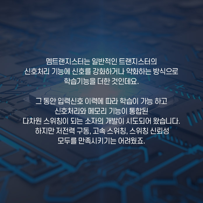 멤트랜지스터는 일반적인 트랜지스터의 신호처리 기능에 신호를 강화하거나 약화하는 방식으로 학습기능을 더한 것인데요. 그 동안 입력신호 이력에 따라 학습이 가능하고 신호처리와 메모리 기능이 통합된 다차원 스위칭이 되는 소자의 개발이 시도되어 왔습니다. 하지만 저전력 구동, 고속 스위칭, 스위칭 신뢰성 모두를 만족시키기는 어려웠죠.