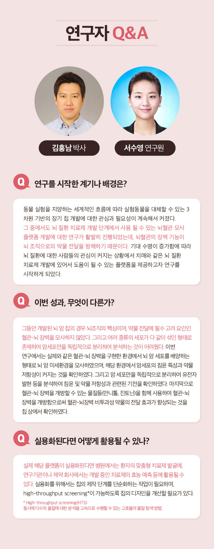 연구자 Q&A | 김홍남박사 서수영연구원 | Q 연구를 시작한 계기나 배경은? 동물 실험을 지양하는 세계적인 흐름에 따라 실험동물을 대체할 수 있는 3차원 기반의 장기 칩 개발에 대한 관심과 필요성이 계속해서 커졌다. 그 중에서도 뇌 질환 치료제 개발 단계에서 사용 될 수 있는 뇌혈관 모사플랫폼 개발에 대한 연구가 활발히 진행되었는데, 뇌혈관의 장벽 기능이 뇌조직으로의 약물 전단을 방해하기 때문이다. 기대 수명이 증가함에 따라 뇌 질환에 대한 사람들의 관심이 커지는 상황에서 치매와 같은 뇌 질환 치료제 개발에 있어서 도움이 될 수 있는 플랫폼을 제공하고자 연구를 시작하게 되었다. | Q 이번 성과, 무엇이 다른가? 그동안 개발된 뇌 암 칩의 경우 뇌조직의 핵심이며, 약물 전달에 필수 고려 요인인이 혈관-뇌 장벽을 모사하지 않았다. 그리고 여러종류의 세포가 같이 섞인 형태로 존재하여 암세포만을 독립적으로 분리하여 분석하는 것이 어려웠다. 이번 연구에서는 실제와 같은 혈관-뇌 장벽을 구현한 환경에서 암세포의 침윤 특성과 약물 저항성이 커지는 것을 확인하였다. 그리고 암 세포만을 독립적으로 분리하여 유전자 발현 등을 분석하여 침윤 및 약물 저항성과 관련된 기전을 확인하였다. 마지막으로 혈관-뇌 장벽을 개방할 수 잇는 물질들(만니톨, 진토닌)을 함께 사용하여 혈관-뇌 장벽을 개방함으로써 혈관-뇌장벽 비투과성 약물의 전달 효과가 향상되는 것을 칩 상에서 확인하였다. | Q 실용화된다면 어떻게 활용될 수 있나? A 실제 해당 플랫폼이 실용화된다면 병원에서는 환자의 맞춤형 치료제 발굴에, 연구기관이나 제약 회사에서는 개발 중인 치료제의 효능 예측 등에 활용될 수 있다. 실용화를 위해서는 칩의 제작 단계를 단순화 하는 작업이 필요하며, high-throughput screening*이 가능하도록 칩의 디자인을 개선할 필요가 있다. * High-throughput screening(HTS) : 동시에 다수의 물질에 대한 분석을 고속으로 수행할 수 있는 고효율의 물질 탐색 방법