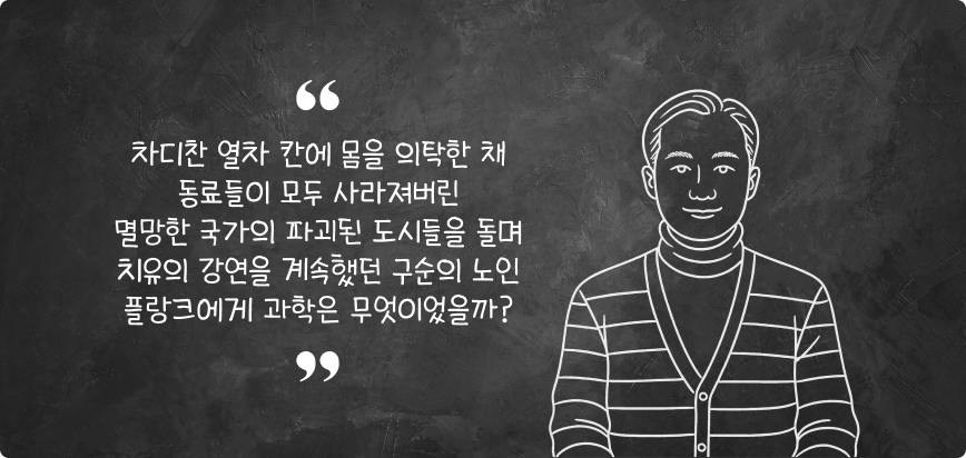 차디찬 열차 칸에 몸을 의탁한 채 동료등이 모두 사라져버린 멸망한 국가의 파괴된 도시들을 돌며 치유의 강연을 계속했던 구순의 노인 플랑크에게 과학은 무엇이었을까?