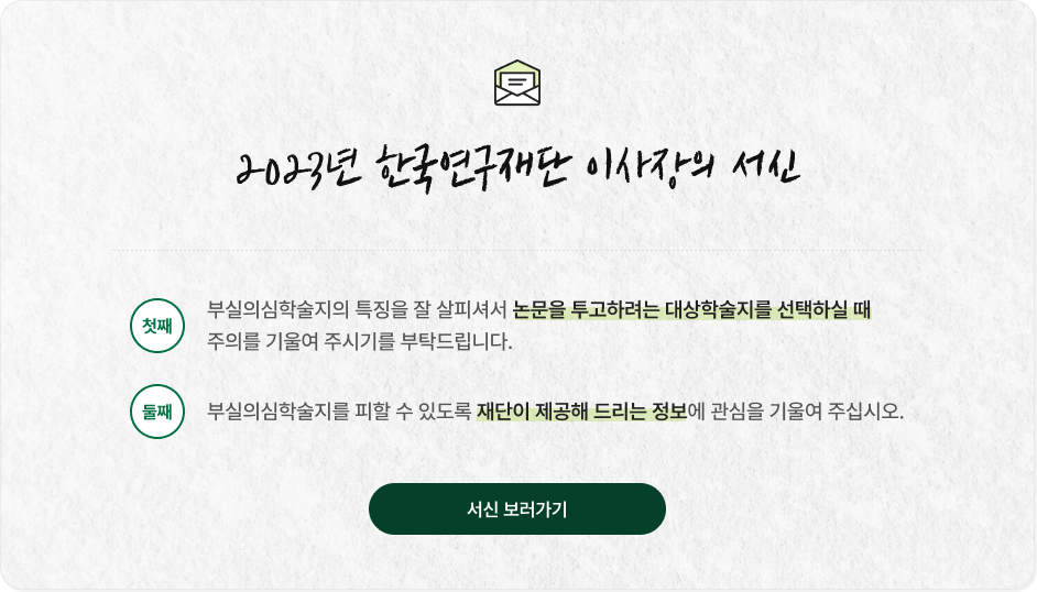 2023년 한국연구재단 이사장의 서신 첫째 부실의심학술지의 특징을 잘 살피셔서 논문을 투고하려는 대상학술지를 선택하실 때 주의를 기울여 주시기를 부탁드립니다 둘째 부실의심학술지를 피할 수 있도록 재단이 제공해 드리는 정보에 관심을 기울여 주십시오 [서신 보러가기]